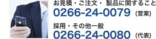 お見積・ご注文・ 製品に関すること　0266-24-0079（営業）/ 採用・その他一般 0266-24-0080 （代表）